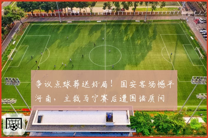 争议点球葬送好局！国安客场憾平河南，主裁马宁赛后遭围堵质问