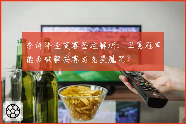 李诗沣全英赛签运解析：卫冕冠军能否破解安赛龙克星魔咒？
