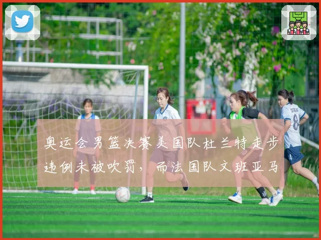 奥运会男篮决赛美国队杜兰特走步违例未被吹罚,而法国队文班亚马相同动作被吹,裁判国籍争议再起