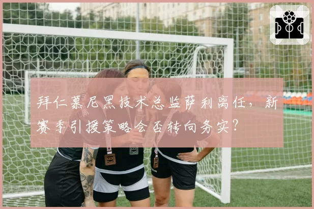 拜仁慕尼黑技术总监萨利离任，新赛季引援策略会否转向务实？
