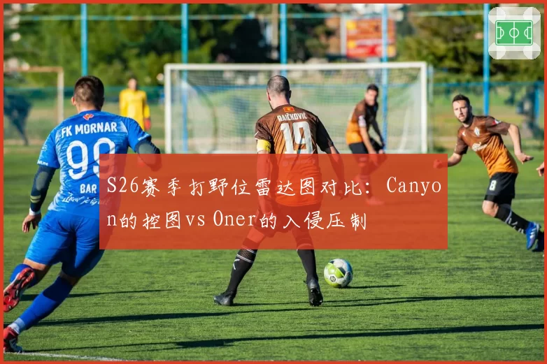 S26赛季打野位雷达图对比:Canyon的控图vs Oner的入侵压制