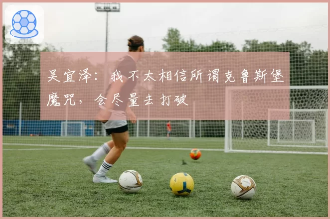 吴宜泽:我不太相信所谓克鲁斯堡魔咒,会尽量去打破