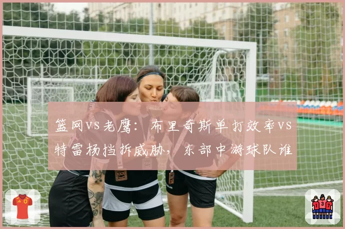 篮网vs老鹰:布里奇斯单打效率vs特雷杨挡拆威胁,东部中游球队谁能逆袭?