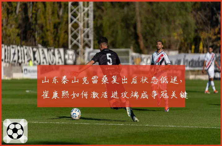 山东泰山克雷桑复出后状态低迷，崔康熙如何激活进攻端成争冠关键