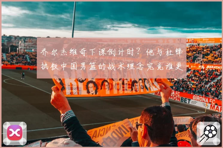 乔尔杰维奇下课倒计时?他与杜锋执教中国男篮的战术理念究竟谁更胜一筹