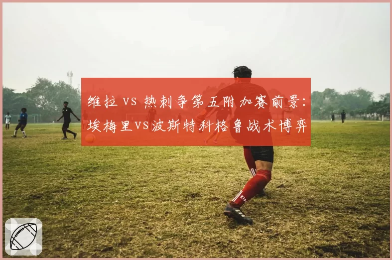 维拉 vs 热刺争第五附加赛前景：埃梅里vs波斯特科格鲁战术博弈