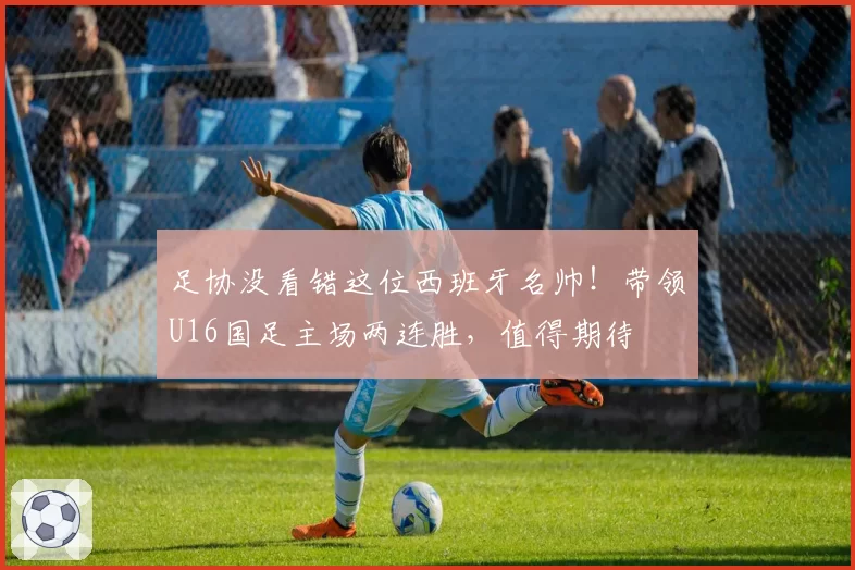 足协没看错这位西班牙名帅!带领U16国足主场两连胜,值得期待