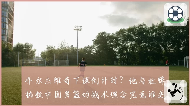 乔尔杰维奇下课倒计时？他与杜锋执教中国男篮的战术理念究竟谁更胜一筹