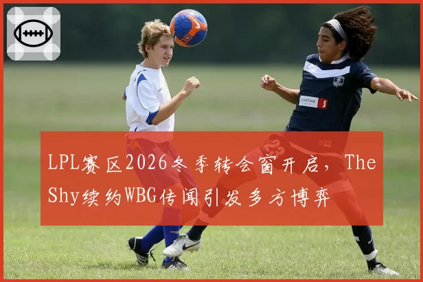 LPL赛区2026冬季转会窗开启，TheShy续约WBG传闻引发多方博弈