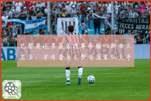 巴黎奥运男篮落选赛希腊vs斯洛文尼亚，字母哥与东契奇国家队交手历史2胜3负