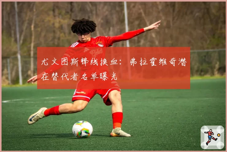 尤文图斯锋线换血：弗拉霍维奇潜在替代者名单曝光