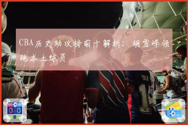 CBA历史助攻榜前十解析：胡雪峰领跑本土球员
