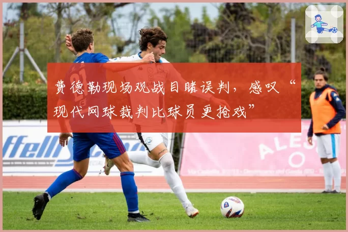 费德勒现场观战目睹误判，感叹“现代网球裁判比球员更抢戏”