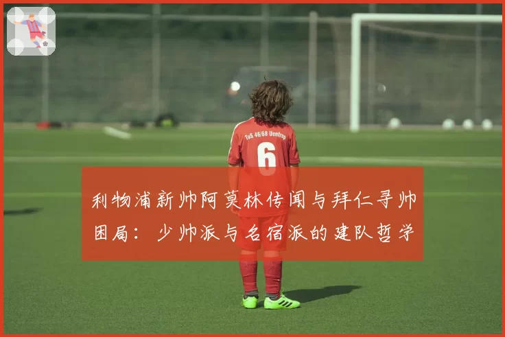 利物浦新帅阿莫林传闻与拜仁寻帅困局:少帅派与名宿派的建队哲学冲突