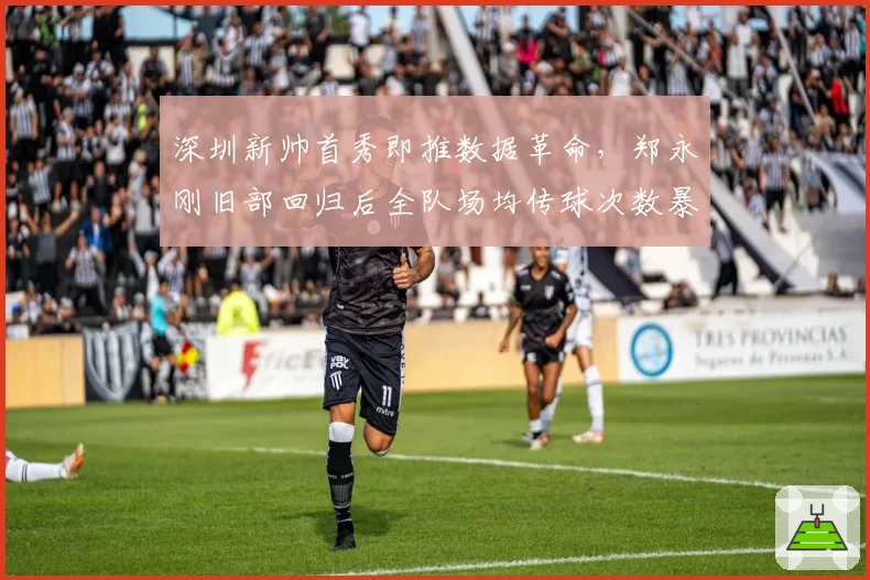 深圳新帅首秀即推数据革命,郑永刚旧部回归后全队场均传球次数暴增55次__br_