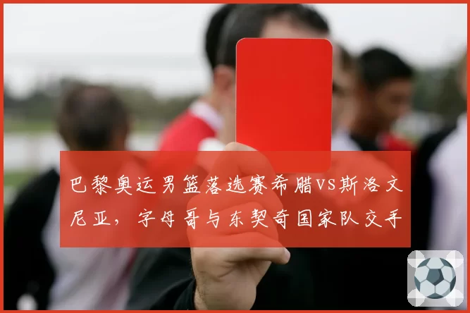 巴黎奥运男篮落选赛希腊vs斯洛文尼亚，字母哥与东契奇国家队交手历史2胜3负