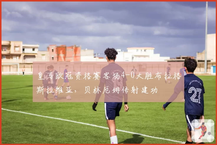 皇马欧冠资格赛客场4-0大胜布拉格斯拉维亚，贝林厄姆传射建功