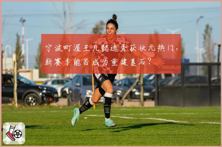 宁波町渥王凡懿选秀获状元热门，新赛季能否成为重建基石？