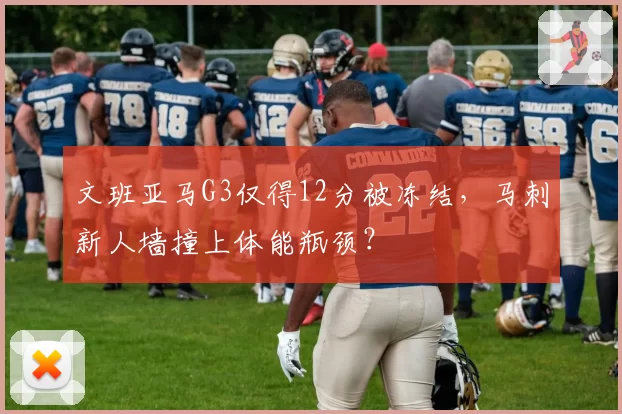 文班亚马G3仅得12分被冻结，马刺新人墙撞上体能瓶颈？