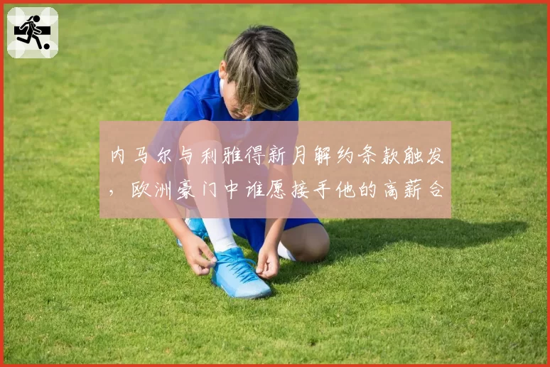内马尔与利雅得新月解约条款触发,欧洲豪门中谁愿接手他的高薪合同?