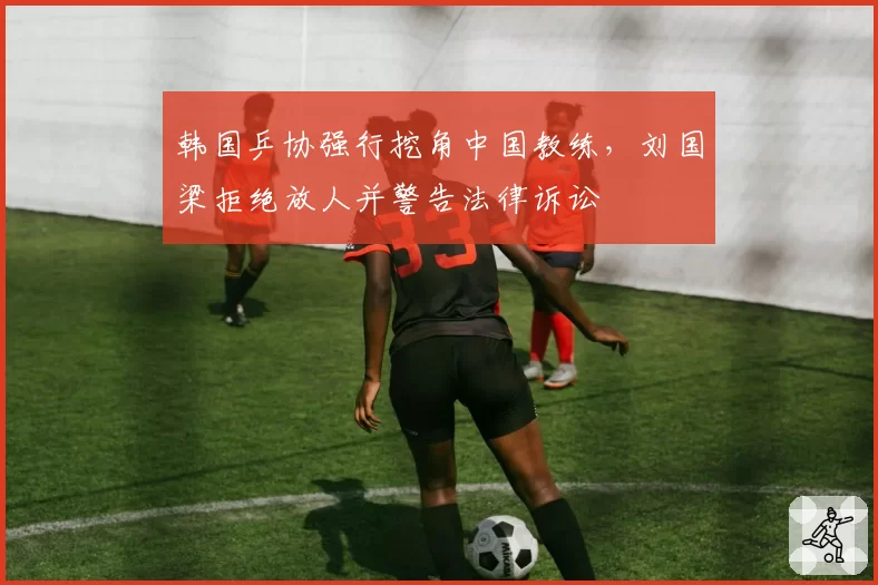 韩国乒协强行挖角中国教练,刘国梁拒绝放人并警告法律诉讼