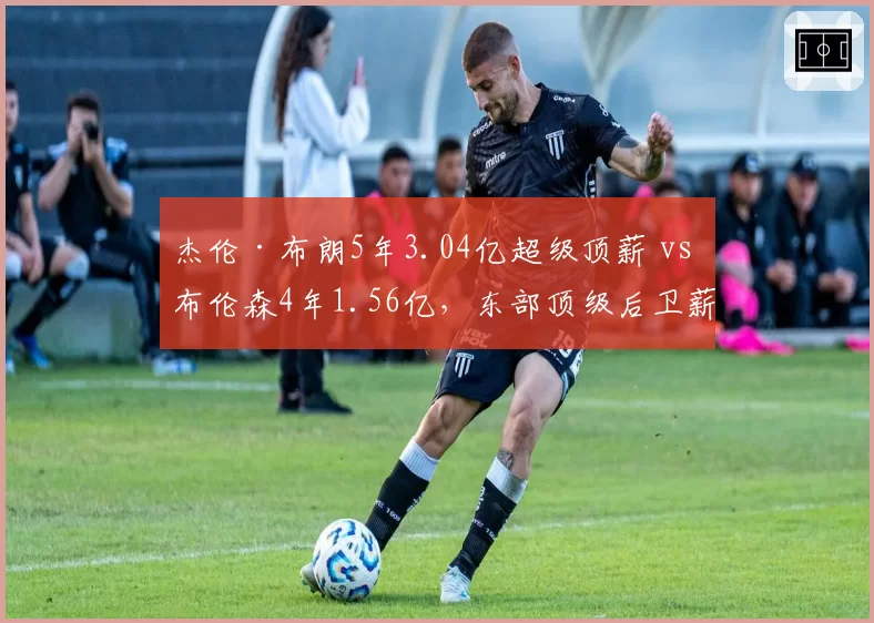 杰伦·布朗5年3.04亿超级顶薪 vs 布伦森4年1.56亿，东部顶级后卫薪资差异为何如此巨大？