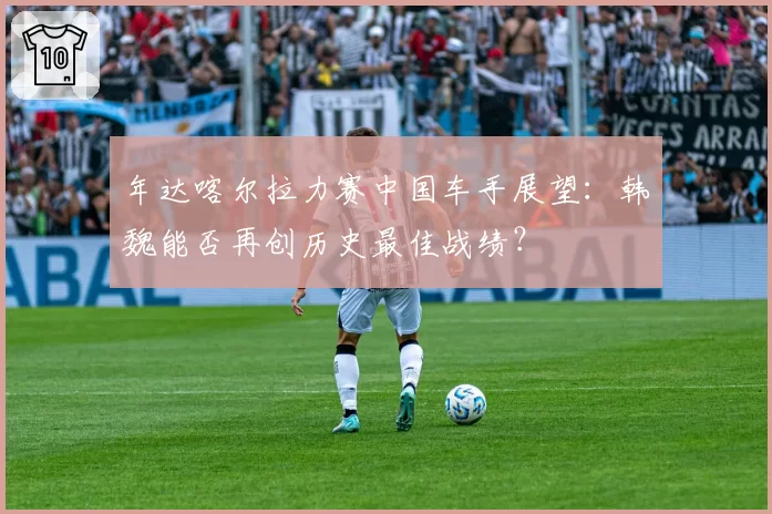 年达喀尔拉力赛中国车手展望：韩魏能否再创历史最佳战绩？