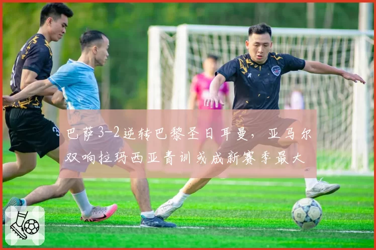巴萨3-2逆转巴黎圣日耳曼,亚马尔双响拉玛西亚青训或成新赛季最大优势