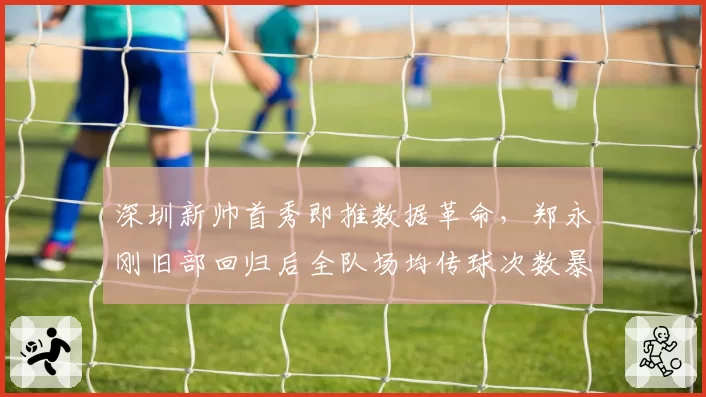 深圳新帅首秀即推数据革命,郑永刚旧部回归后全队场均传球次数暴增55次__br_
