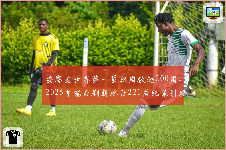 安赛龙世界第一累积周数超200周，2026年能否刷新林丹221周纪录引发期待