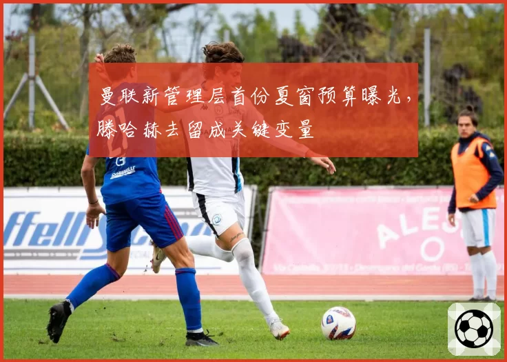 曼联新管理层首份夏窗预算曝光,滕哈赫去留成关键变量