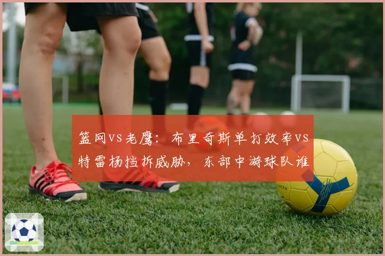 篮网vs老鹰:布里奇斯单打效率vs特雷杨挡拆威胁,东部中游球队谁能逆袭?