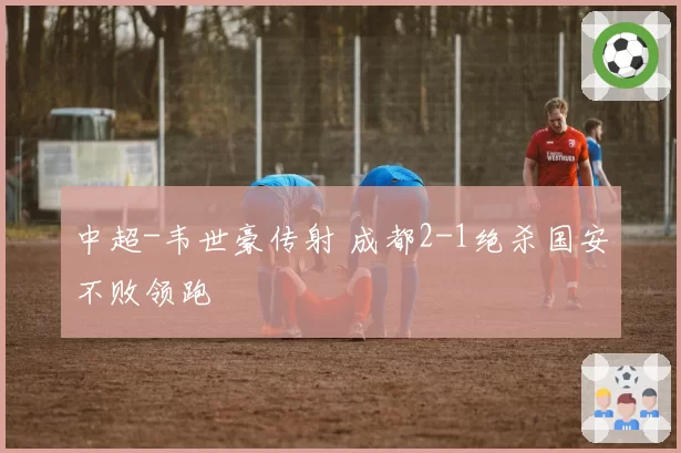 中超-韦世豪传射 成都2-1绝杀国安不败领跑