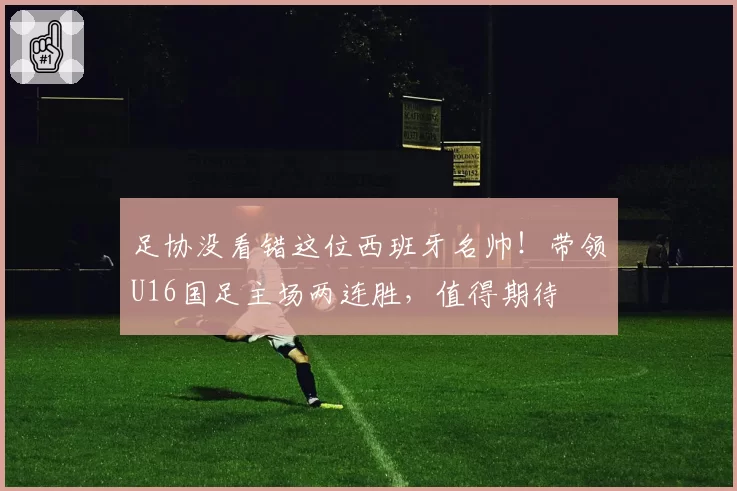 足协没看错这位西班牙名帅!带领U16国足主场两连胜,值得期待