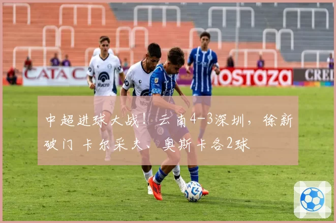 中超进球大战！云南4-3深圳，徐新破门 卡尔采夫、奥斯卡各2球