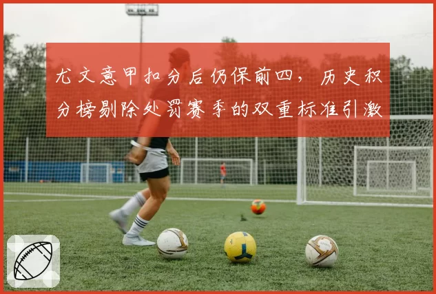 尤文意甲扣分后仍保前四，历史积分榜剔除处罚赛季的双重标准引激辩