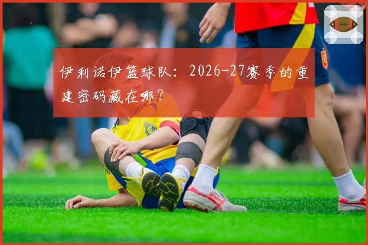 伊利诺伊篮球队：2026-27赛季的重建密码藏在哪？