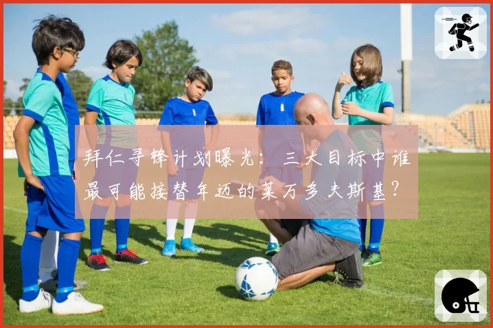 拜仁寻锋计划曝光:三大目标中谁最可能接替年迈的莱万多夫斯基?