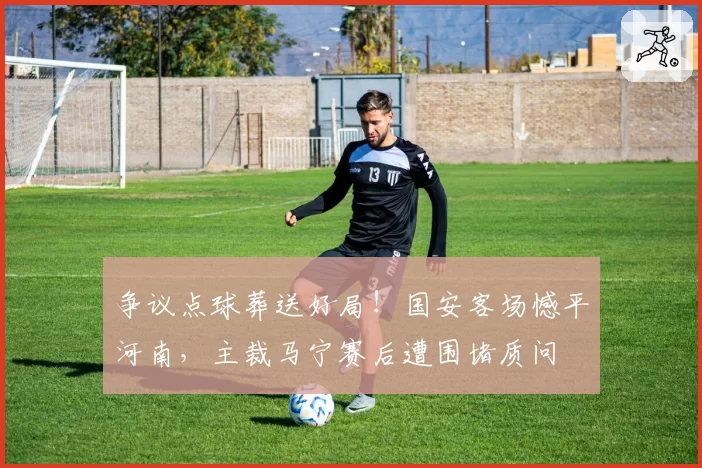争议点球葬送好局！国安客场憾平河南，主裁马宁赛后遭围堵质问