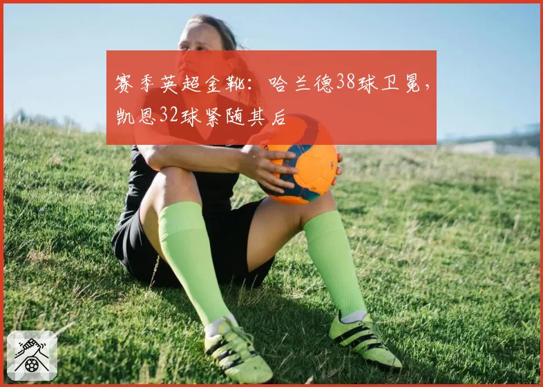 赛季英超金靴：哈兰德38球卫冕，凯恩32球紧随其后