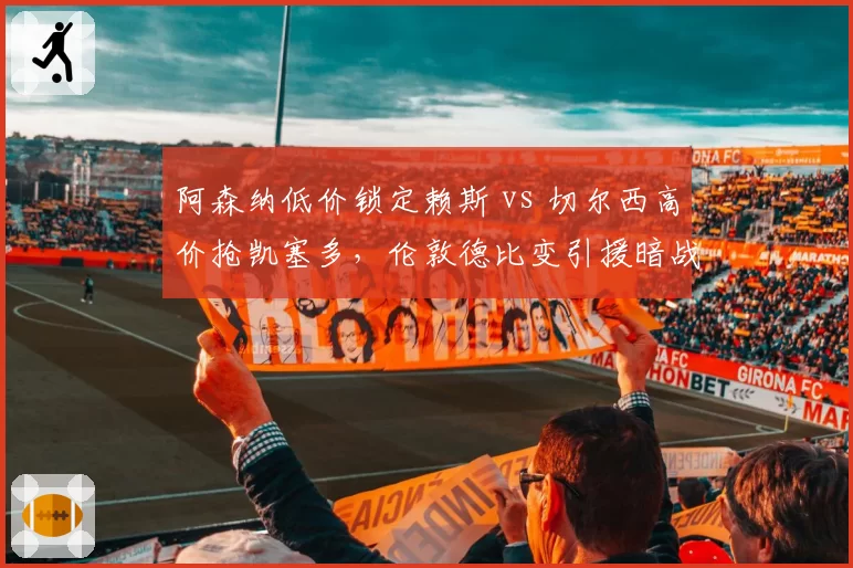 阿森纳低价锁定赖斯 vs 切尔西高价抢凯塞多,伦敦德比变引援暗战
