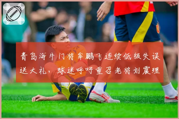 青岛海牛门将牟鹏飞连续低级失误送大礼，球迷呼吁重召老将刘震理