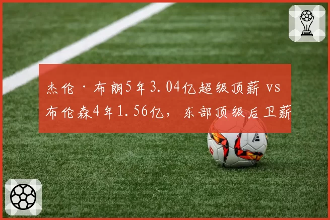 杰伦·布朗5年3.04亿超级顶薪 vs 布伦森4年1.56亿，东部顶级后卫薪资差异为何如此巨大？
