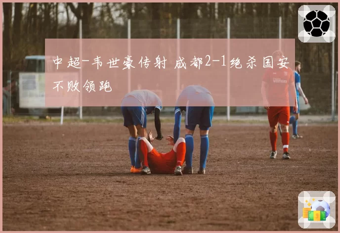 中超-韦世豪传射 成都2-1绝杀国安不败领跑