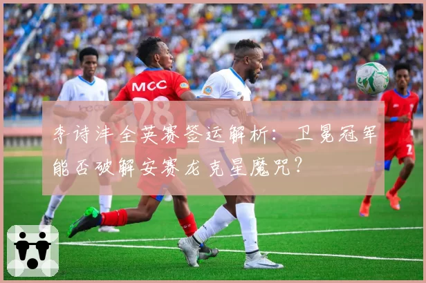 李诗沣全英赛签运解析：卫冕冠军能否破解安赛龙克星魔咒？