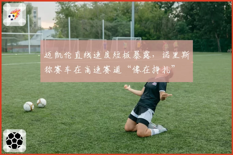 迈凯伦直线速度短板暴露，诺里斯称赛车在高速赛道“像在挣扎”