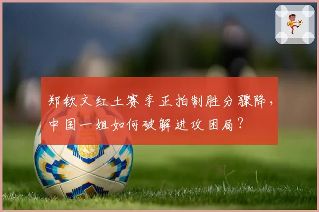 郑钦文红土赛季正拍制胜分骤降，中国一姐如何破解进攻困局？