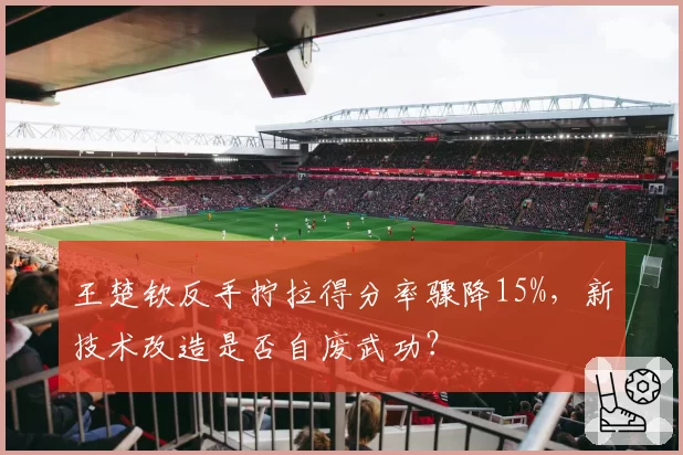 王楚钦反手拧拉得分率骤降15%，新技术改造是否自废武功？