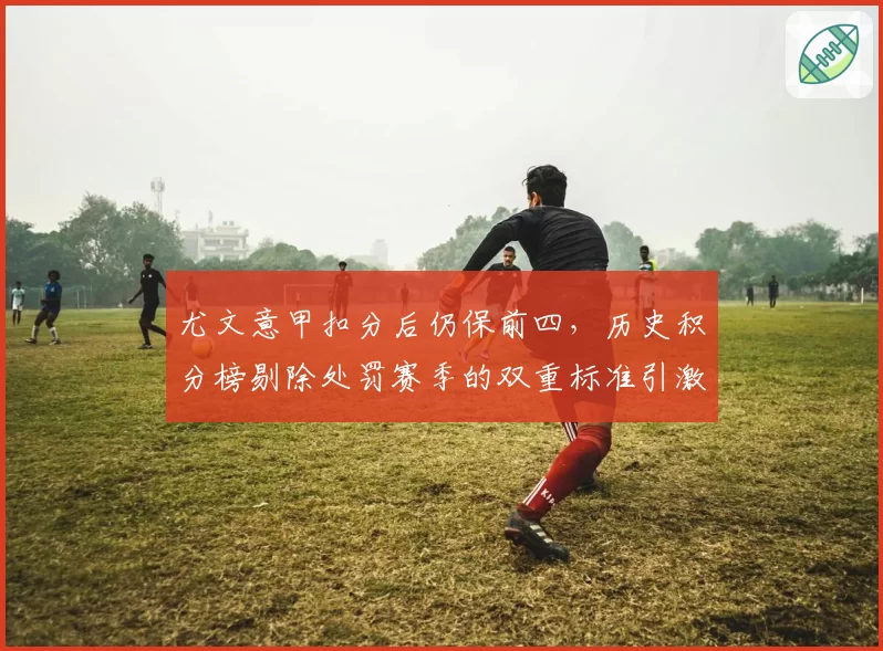 尤文意甲扣分后仍保前四，历史积分榜剔除处罚赛季的双重标准引激辩