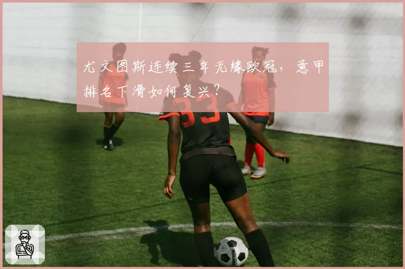 尤文图斯连续三年无缘欧冠，意甲排名下滑如何复兴？